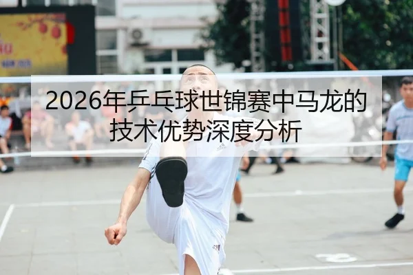 2026年乒乓球世锦赛中马龙的技术优势深度分析