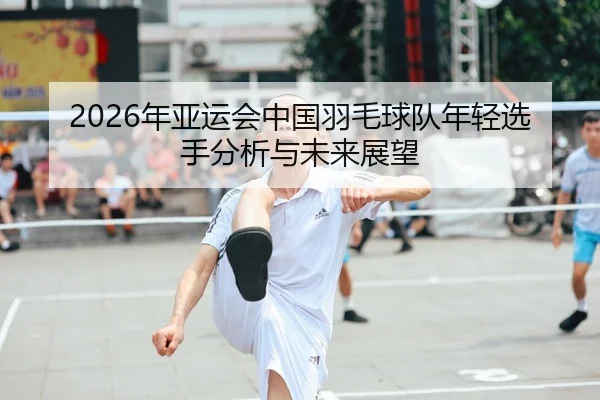 2026年亚运会中国羽毛球队年轻选手分析与未来展望
