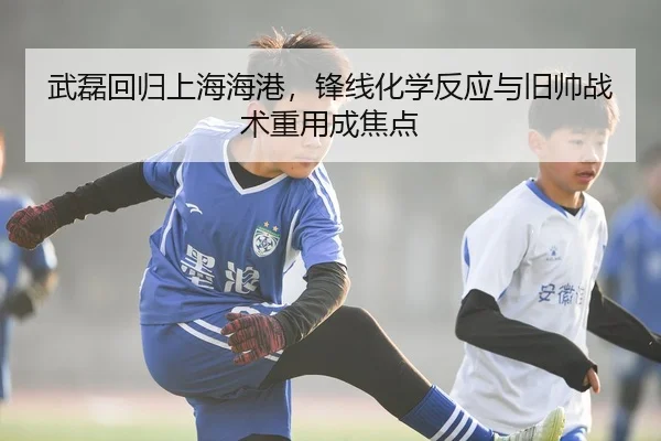 武磊回归上海海港，锋线化学反应与旧帅战术重用成焦点