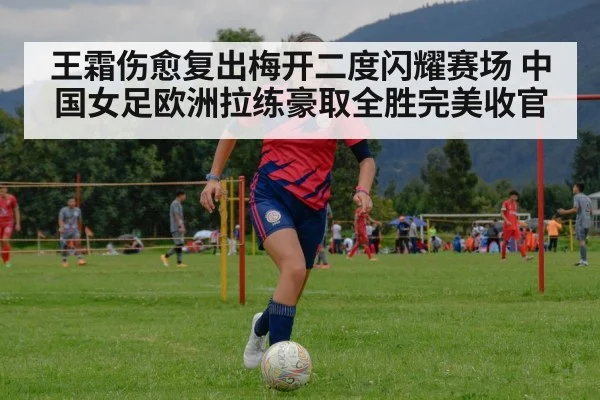 王霜伤愈复出梅开二度闪耀赛场 中国女足欧洲拉练豪取全胜完美收官
